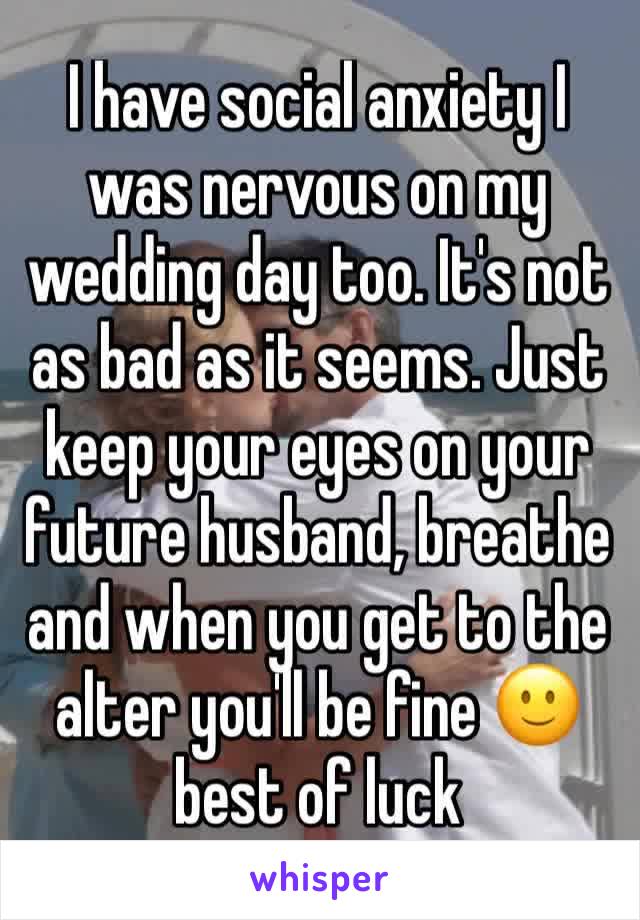 I have social anxiety I was nervous on my wedding day too. It's not as bad as it seems. Just keep your eyes on your future husband, breathe and when you get to the alter you'll be fine 🙂 best of luck