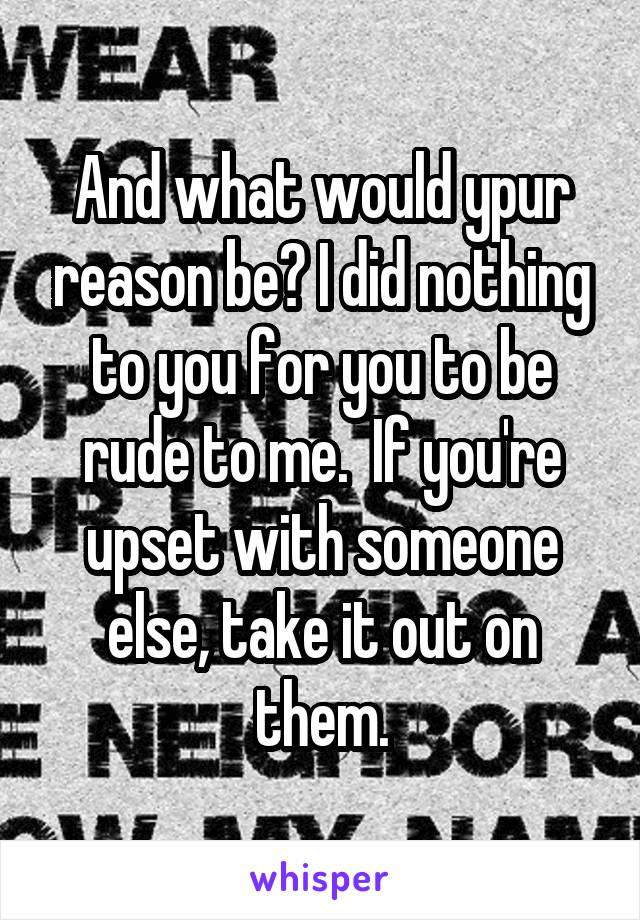 And what would ypur reason be? I did nothing to you for you to be rude to me.  If you're upset with someone else, take it out on them.