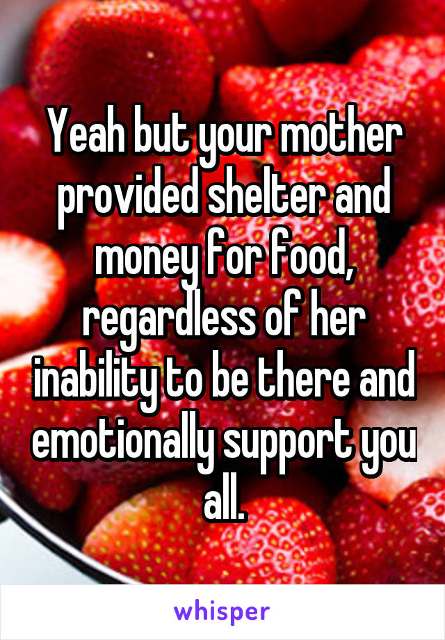 Yeah but your mother provided shelter and money for food, regardless of her inability to be there and emotionally support you all.