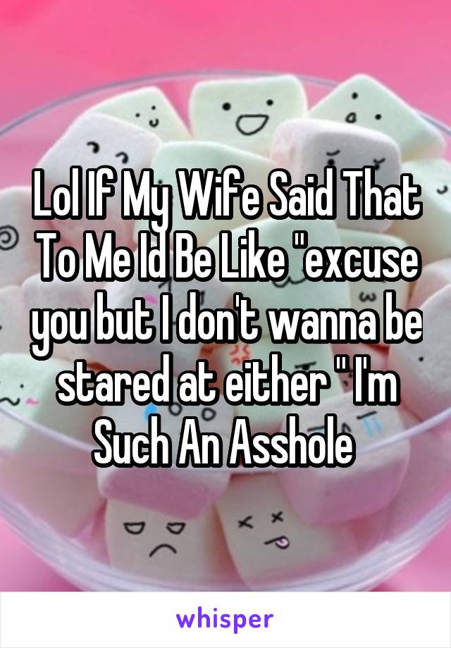 Lol If My Wife Said That To Me Id Be Like "excuse you but I don't wanna be stared at either " I'm Such An Asshole 