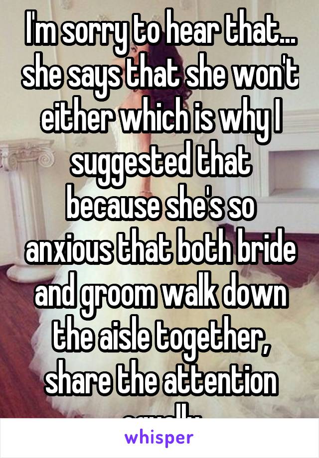 I'm sorry to hear that... she says that she won't either which is why I suggested that because she's so anxious that both bride and groom walk down the aisle together, share the attention equally