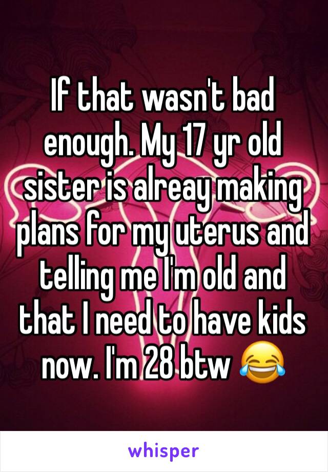 If that wasn't bad enough. My 17 yr old sister is alreay making plans for my uterus and telling me I'm old and that I need to have kids now. I'm 28 btw 😂