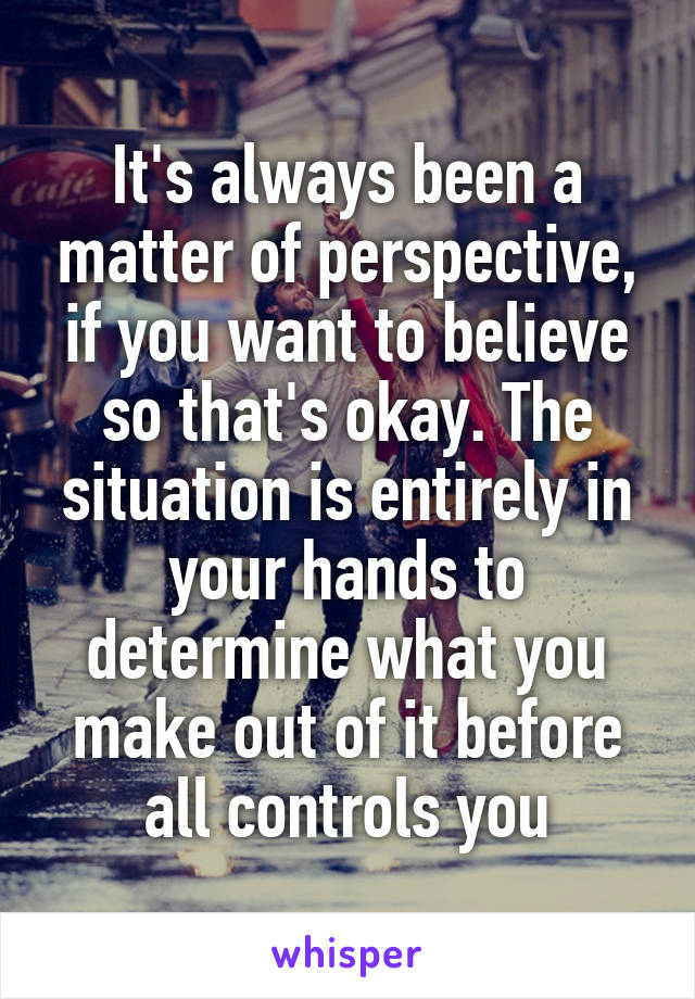 It's always been a matter of perspective, if you want to believe so that's okay. The situation is entirely in your hands to determine what you make out of it before all controls you