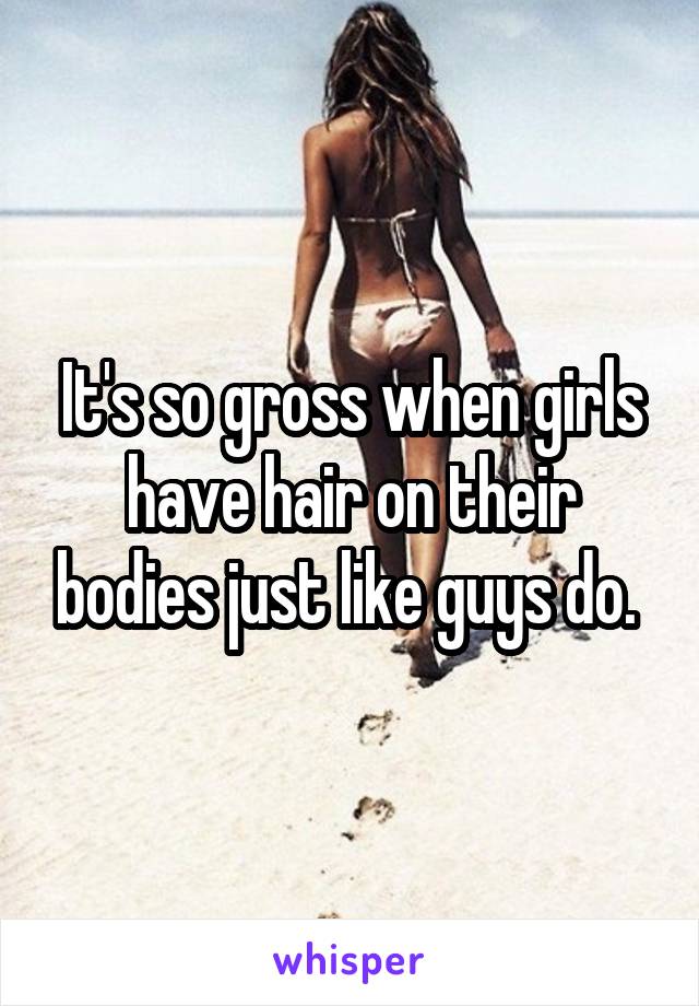 It's so gross when girls have hair on their bodies just like guys do. 