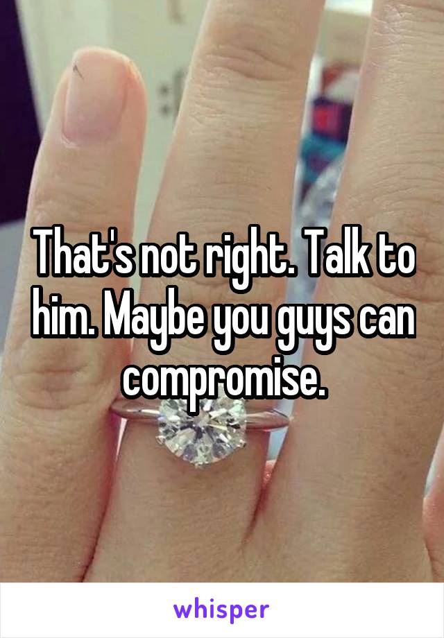 That's not right. Talk to him. Maybe you guys can compromise.