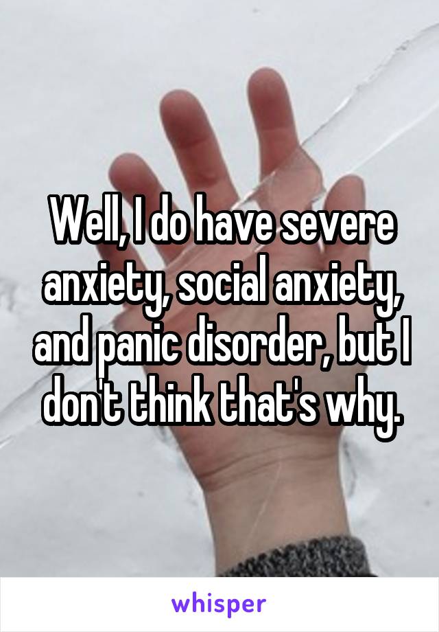 Well, I do have severe anxiety, social anxiety, and panic disorder, but I don't think that's why.