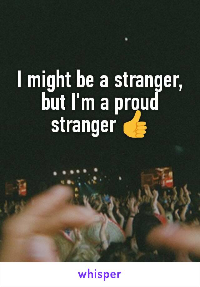 I might be a stranger, but I'm a proud stranger 👍