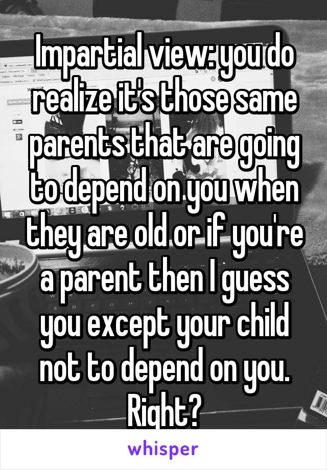 Impartial view: you do realize it's those same parents that are going to depend on you when they are old or if you're a parent then I guess you except your child not to depend on you. Right?