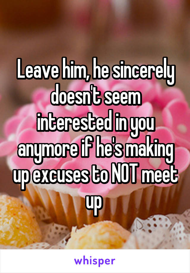 Leave him, he sincerely doesn't seem interested in you anymore if he's making up excuses to NOT meet up 