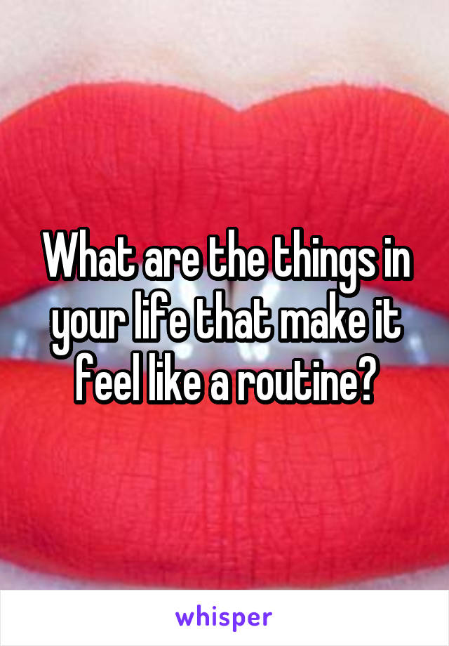 What are the things in your life that make it feel like a routine?