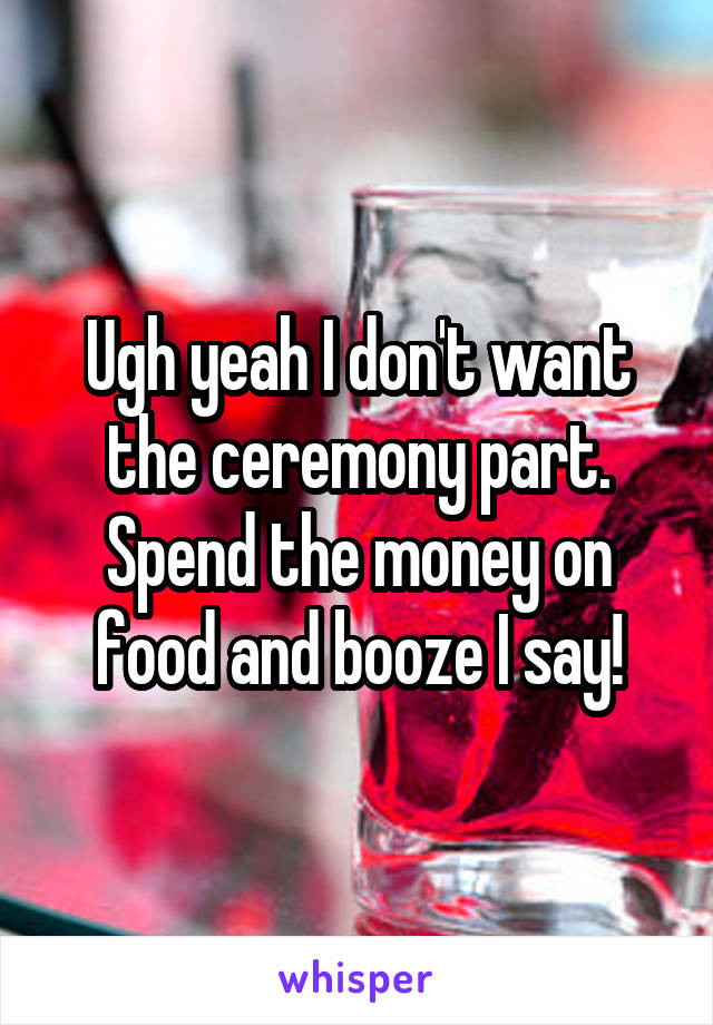 Ugh yeah I don't want the ceremony part. Spend the money on food and booze I say!