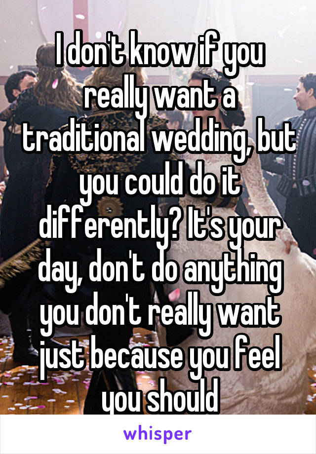 I don't know if you really want a traditional wedding, but you could do it differently? It's your day, don't do anything you don't really want just because you feel you should