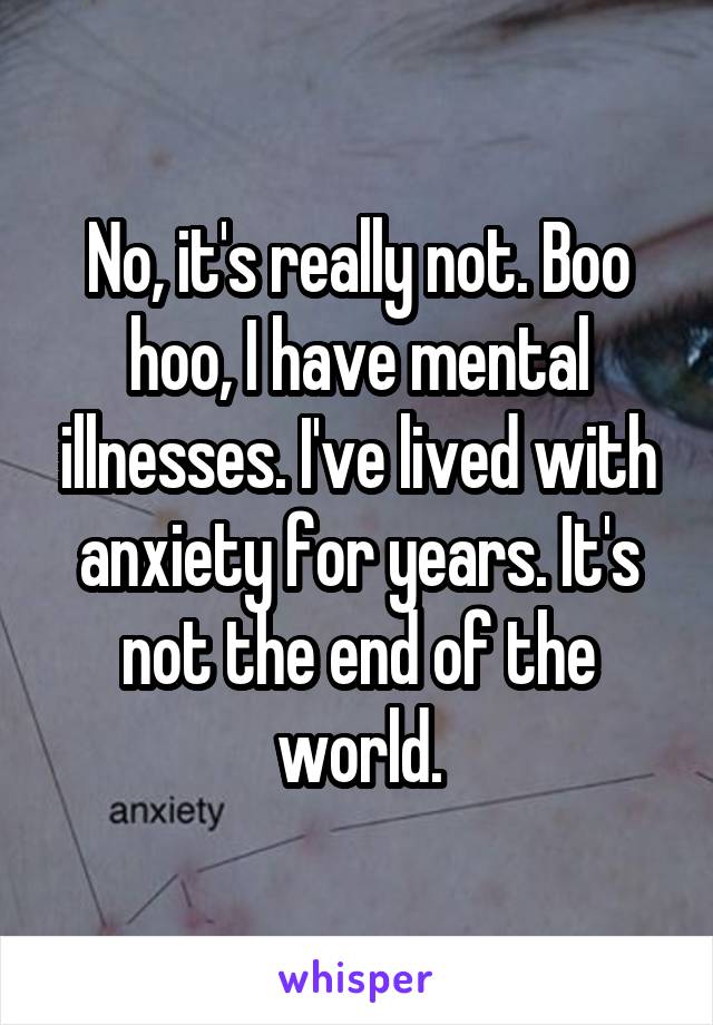 No, it's really not. Boo hoo, I have mental illnesses. I've lived with anxiety for years. It's not the end of the world.