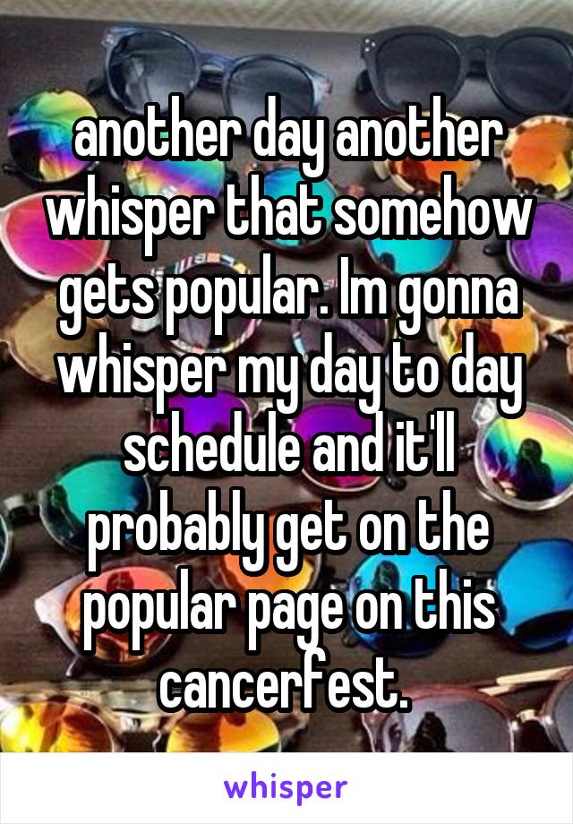 another day another whisper that somehow gets popular. Im gonna whisper my day to day schedule and it'll probably get on the popular page on this cancerfest. 