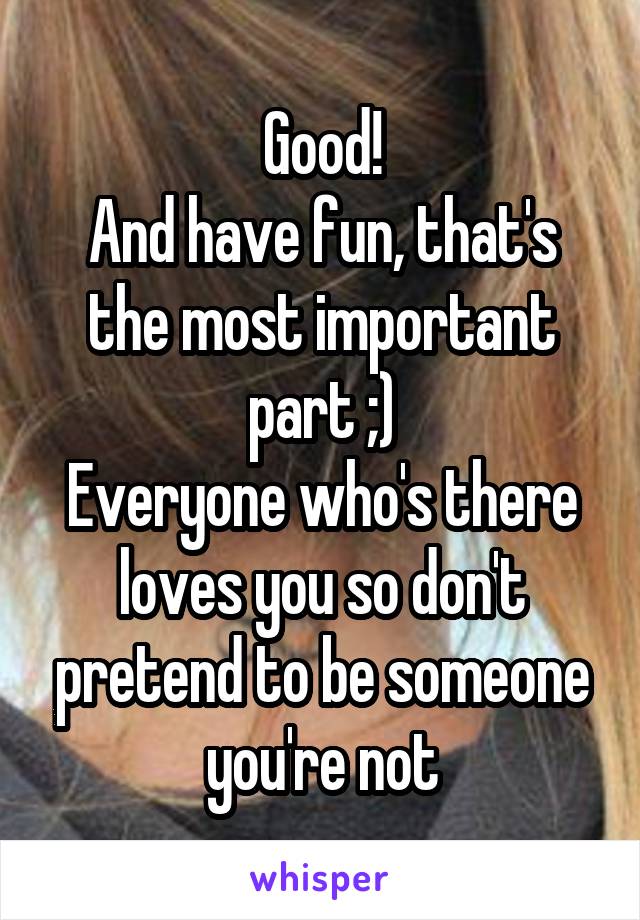 Good!
And have fun, that's the most important part ;)
Everyone who's there loves you so don't pretend to be someone you're not