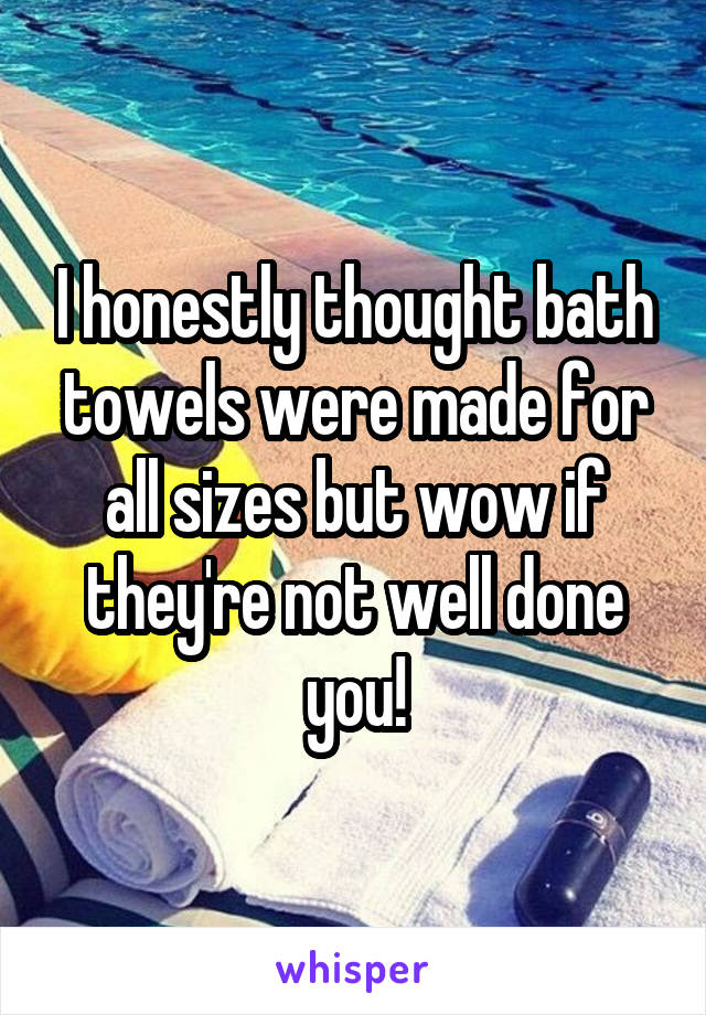 I honestly thought bath towels were made for all sizes but wow if they're not well done you!