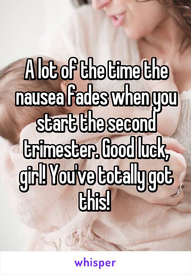 A lot of the time the nausea fades when you start the second trimester. Good luck, girl! You've totally got this! 