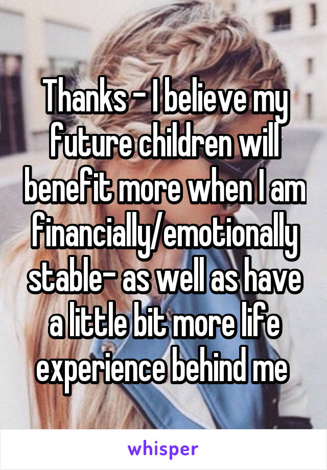 Thanks - I believe my future children will benefit more when I am financially/emotionally stable- as well as have a little bit more life experience behind me 