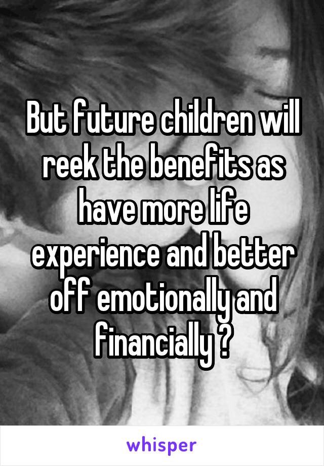 But future children will reek the benefits as have more life experience and better off emotionally and financially 💪