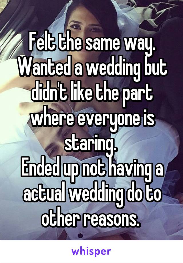 Felt the same way. Wanted a wedding but didn't like the part where everyone is staring. 
Ended up not having a actual wedding do to other reasons. 