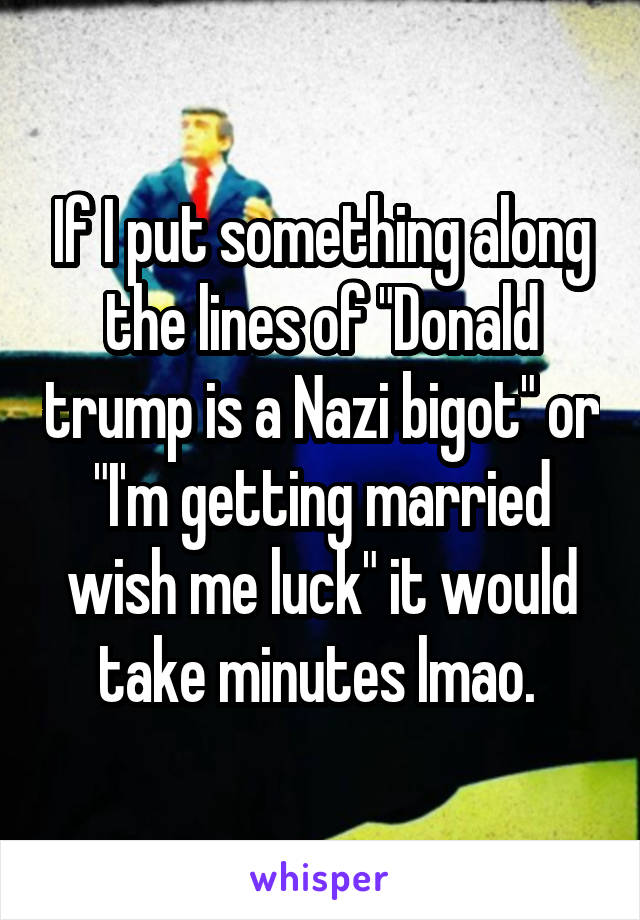 If I put something along the lines of "Donald trump is a Nazi bigot" or "I'm getting married wish me luck" it would take minutes lmao. 