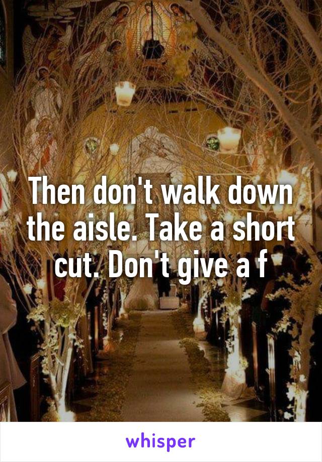 Then don't walk down the aisle. Take a short cut. Don't give a f