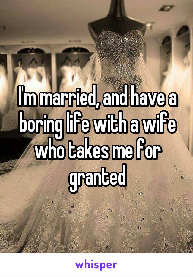 I'm married, and have a boring life with a wife who takes me for granted
