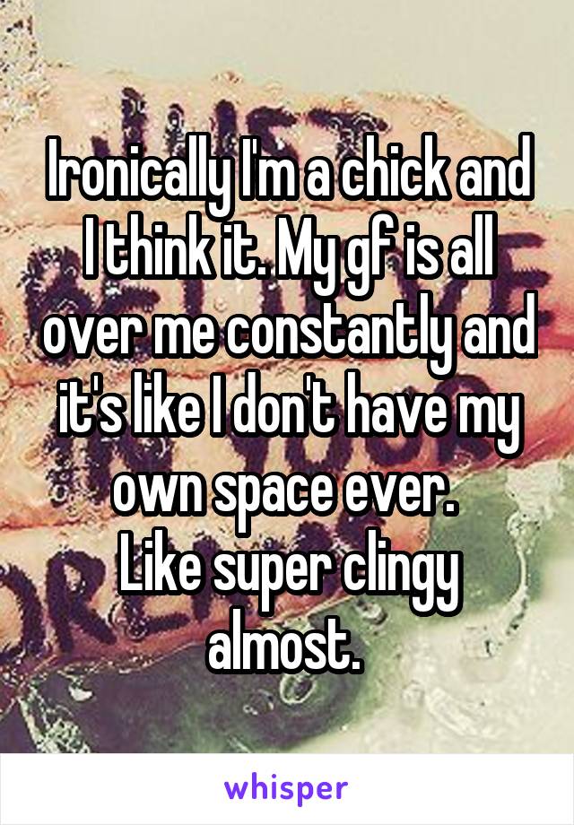 Ironically I'm a chick and I think it. My gf is all over me constantly and it's like I don't have my own space ever. 
Like super clingy almost. 