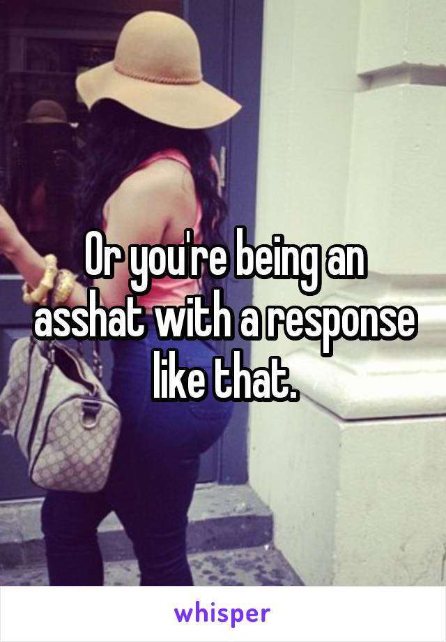 Or you're being an asshat with a response like that.