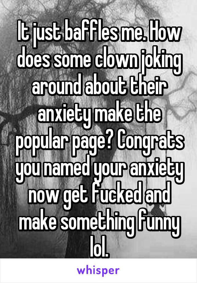 It just baffles me. How does some clown joking around about their anxiety make the popular page? Congrats you named your anxiety now get fucked and make something funny lol.