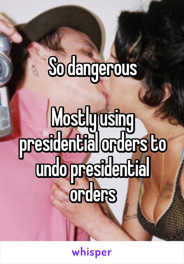 So dangerous

Mostly using presidential orders to undo presidential orders
