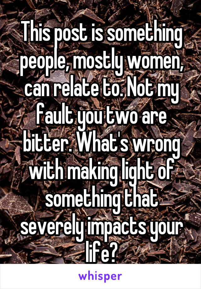 This post is something people, mostly women, can relate to. Not my fault you two are bitter. What's wrong with making light of something that severely impacts your life?