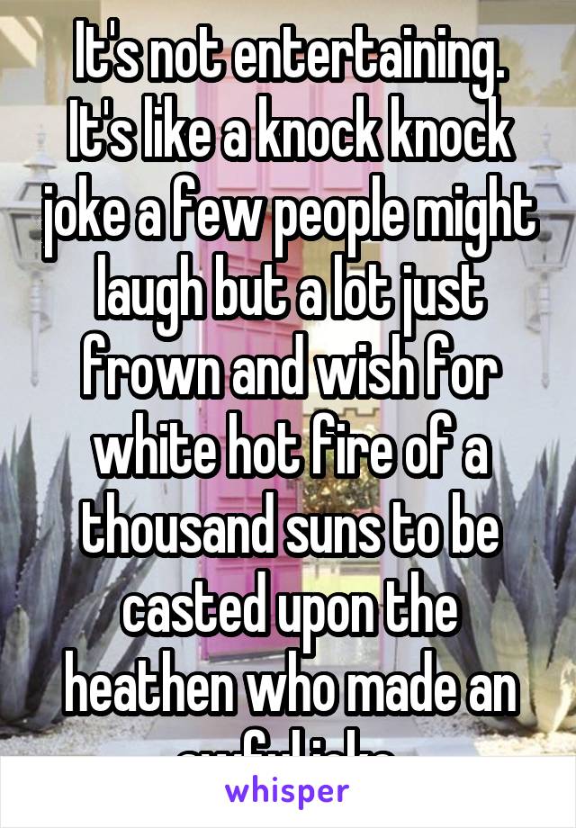 It's not entertaining. It's like a knock knock joke a few people might laugh but a lot just frown and wish for white hot fire of a thousand suns to be casted upon the heathen who made an awful joke.