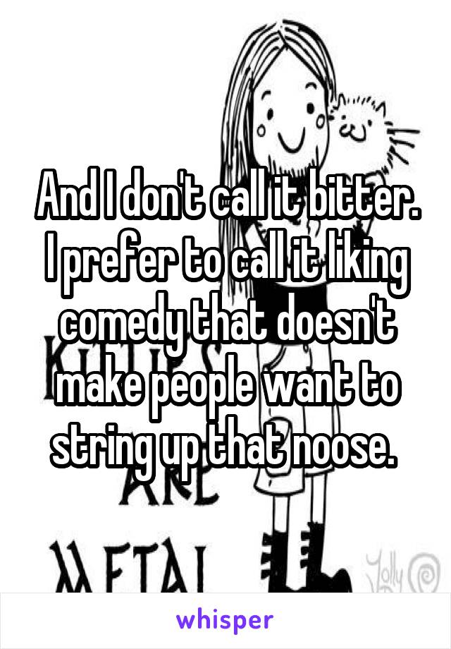 And I don't call it bitter. I prefer to call it liking comedy that doesn't make people want to string up that noose. 