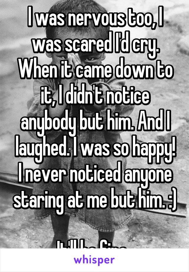 I was nervous too, I was scared I'd cry. When it came down to it, I didn't notice anybody but him. And I laughed. I was so happy! I never noticed anyone staring at me but him. :) 
It'll be fine. 