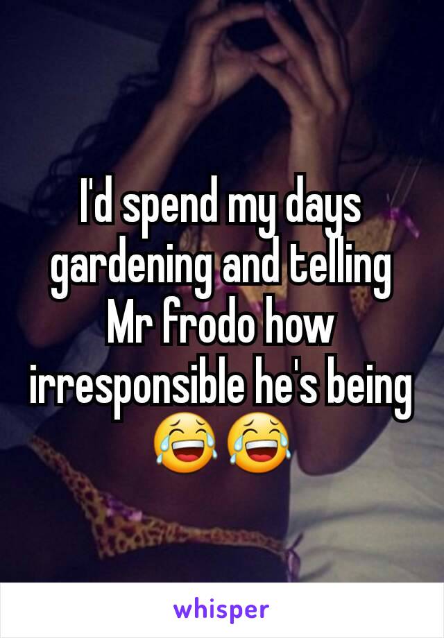 I'd spend my days gardening and telling Mr frodo how irresponsible he's being 😂😂