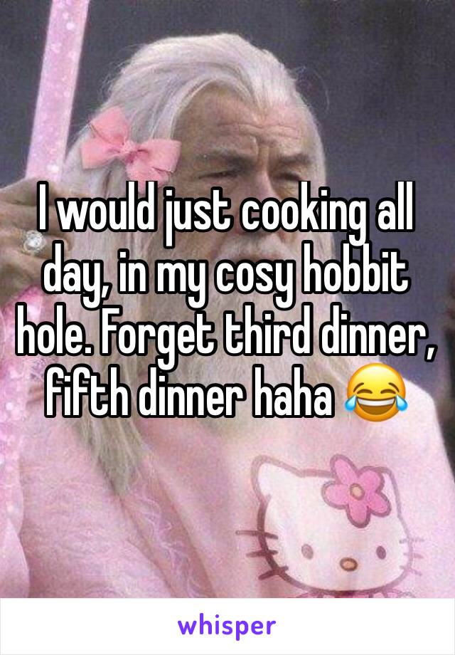 I would just cooking all day, in my cosy hobbit hole. Forget third dinner, fifth dinner haha 😂 