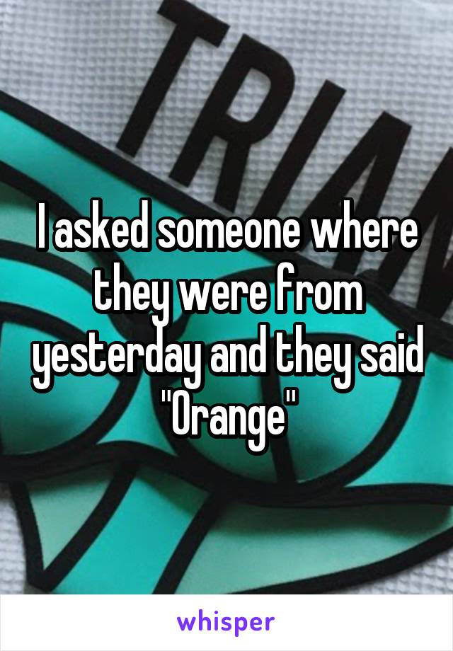 I asked someone where they were from yesterday and they said
"Orange"