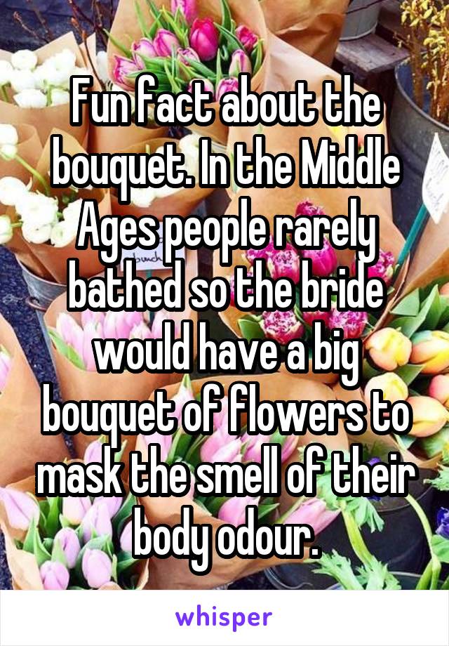 Fun fact about the bouquet. In the Middle Ages people rarely bathed so the bride would have a big bouquet of flowers to mask the smell of their body odour.