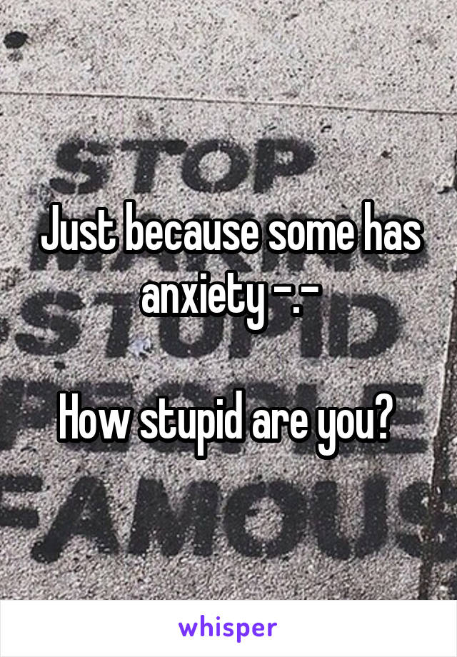 Just because some has anxiety -.-

How stupid are you? 