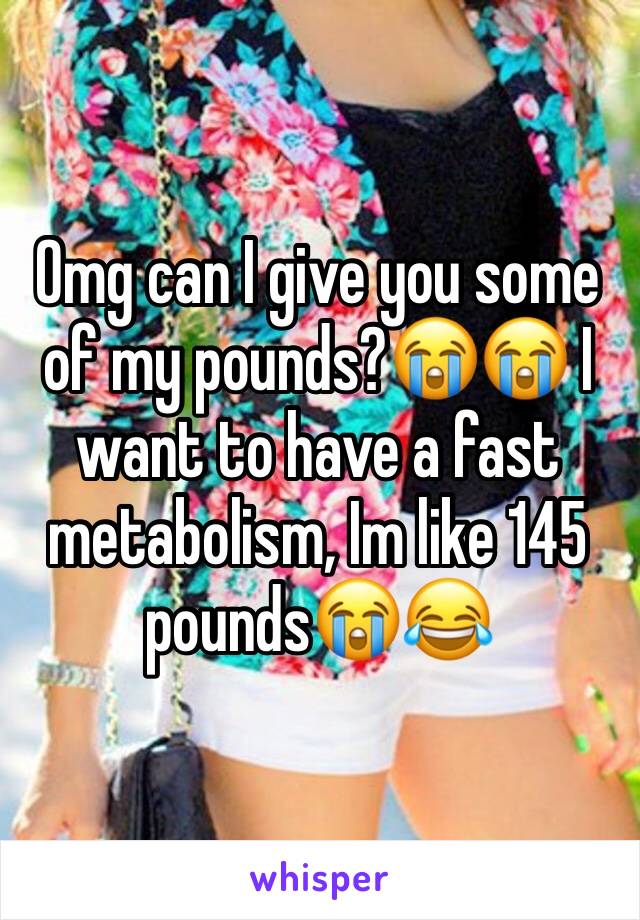 Omg can I give you some of my pounds?😭😭 I want to have a fast metabolism, Im like 145 pounds😭😂