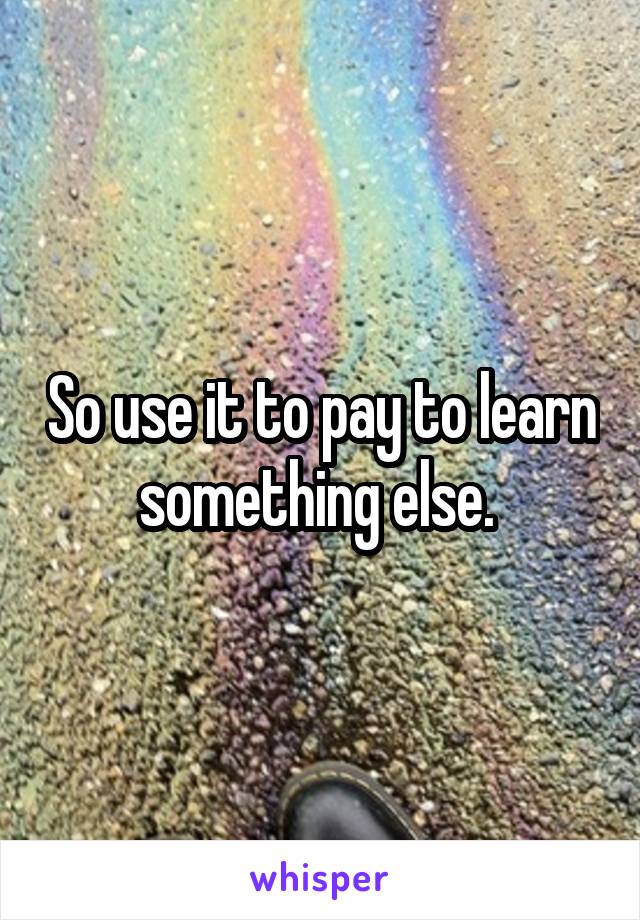 So use it to pay to learn something else. 
