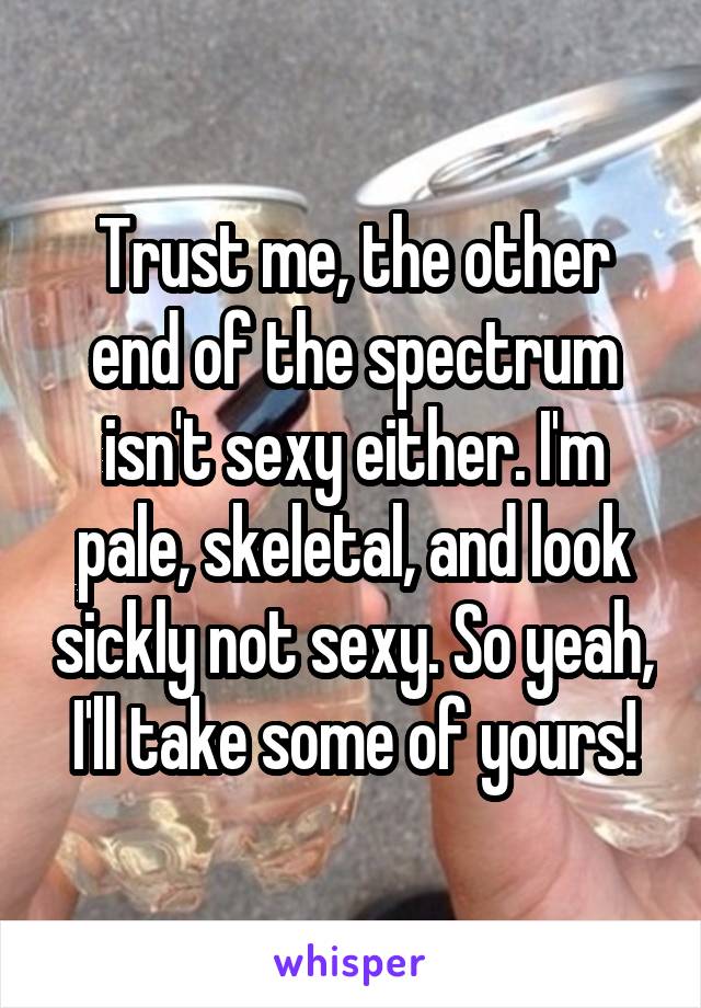 Trust me, the other end of the spectrum isn't sexy either. I'm pale, skeletal, and look sickly not sexy. So yeah, I'll take some of yours!