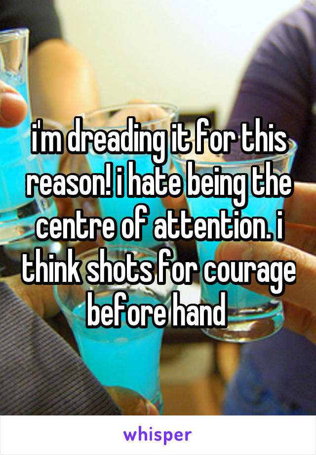 i'm dreading it for this reason! i hate being the centre of attention. i think shots for courage before hand 