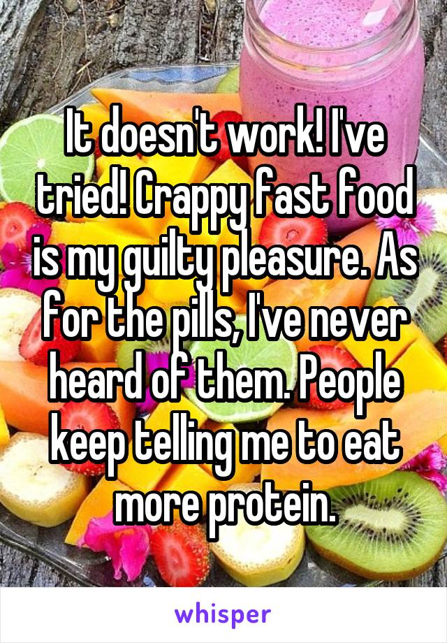 It doesn't work! I've tried! Crappy fast food is my guilty pleasure. As for the pills, I've never heard of them. People keep telling me to eat more protein.