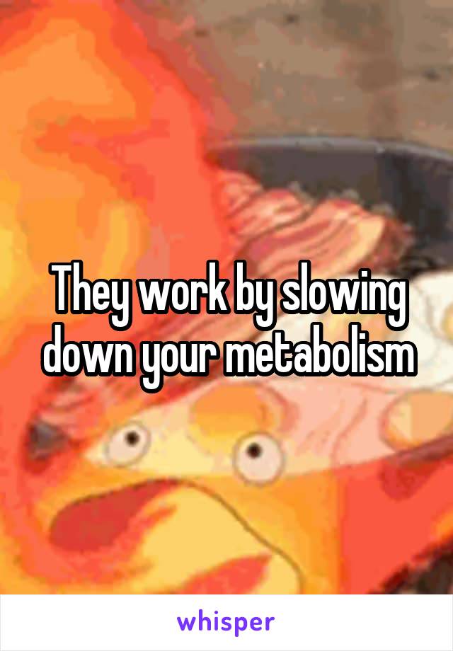 They work by slowing down your metabolism