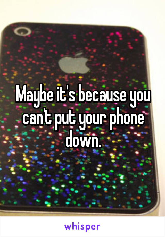 Maybe it's because you can't put your phone down.