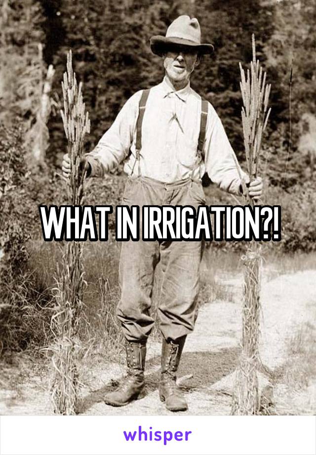 WHAT IN IRRIGATION?!