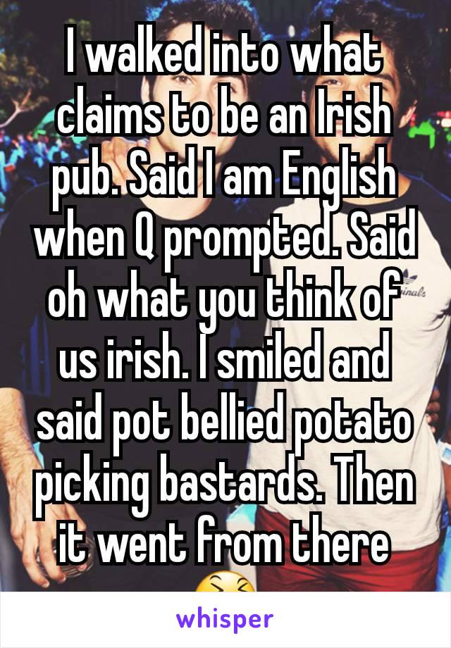 I walked into what claims to be an Irish pub. Said I am English when Q prompted. Said oh what you think of us irish. I smiled and said pot bellied potato picking bastards. Then it went from there 😆