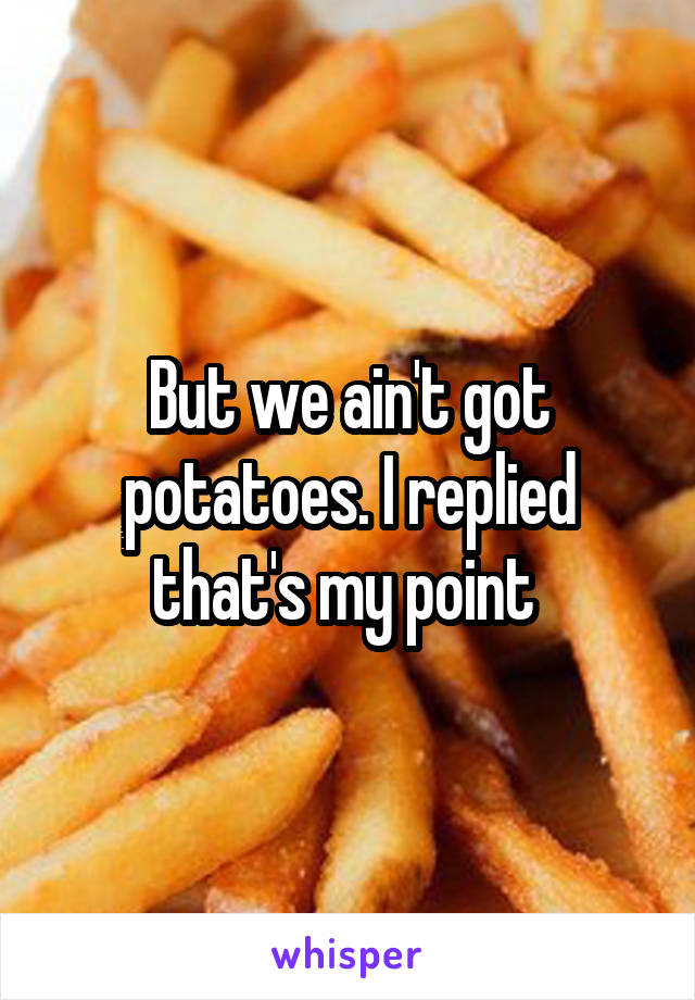 But we ain't got potatoes. I replied that's my point 